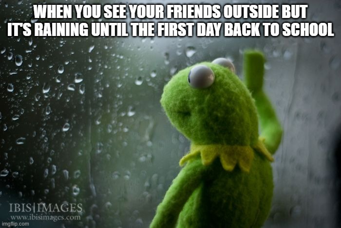 kermit window | WHEN YOU SEE YOUR FRIENDS OUTSIDE BUT IT'S RAINING UNTIL THE FIRST DAY BACK TO SCHOOL | image tagged in kermit window | made w/ Imgflip meme maker