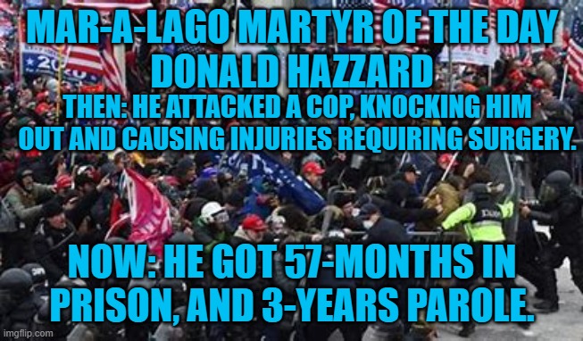 He told a news photographer,  "I want the enemy to know exactly who is coming after them.” | MAR-A-LAGO MARTYR OF THE DAY
DONALD HAZZARD; THEN: HE ATTACKED A COP, KNOCKING HIM OUT AND CAUSING INJURIES REQUIRING SURGERY. NOW: HE GOT 57-MONTHS IN PRISON, AND 3-YEARS PAROLE. | image tagged in politics | made w/ Imgflip meme maker