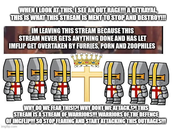 Uplifting speech | WHEN I LOOK AT THIS, I SEE AN OUT RAGE!!! A BETRAYAL, THIS IS WHAT THIS STREAM IS MENT TO STOP AND DESTROY!!! WHY DO WE FEAR THIS!?! WHY DONT WE ATTACK,!?! THIS STREAM IS A STREAM OF WARRIORS!!! WARRIORS OF THE DEFENCE OF IMGFLIP!!! SO STOP FEARING AND START ATTACKING THIS OUTRAGES!!! | image tagged in speech | made w/ Imgflip meme maker