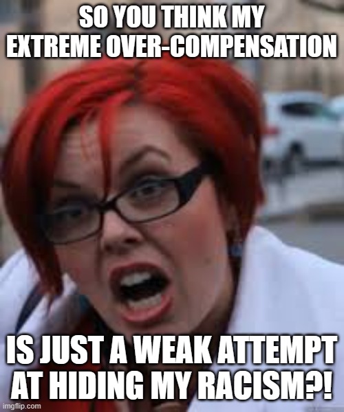 SJW Triggered | SO YOU THINK MY EXTREME OVER-COMPENSATION IS JUST A WEAK ATTEMPT AT HIDING MY RACISM?! | image tagged in sjw triggered | made w/ Imgflip meme maker