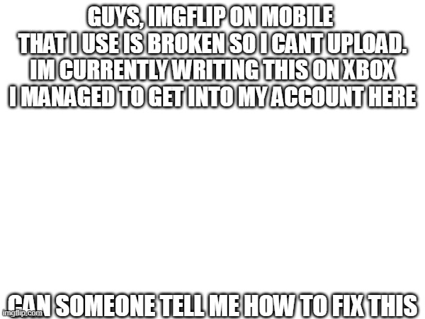Help | GUYS, IMGFLIP ON MOBILE 
THAT I USE IS BROKEN SO I CANT UPLOAD.
IM CURRENTLY WRITING THIS ON XBOX
I MANAGED TO GET INTO MY ACCOUNT HERE; CAN SOMEONE TELL ME HOW TO FIX THIS | image tagged in help me | made w/ Imgflip meme maker