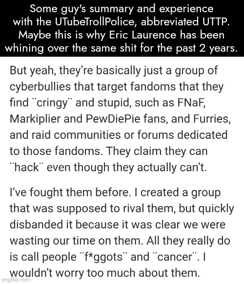 Some guy's summary and experience with the UTubeTrollPolice, abbreviated UTTP. Maybe this is why Eric Laurence has been whining over the same shit for the past 2 years. | made w/ Imgflip meme maker
