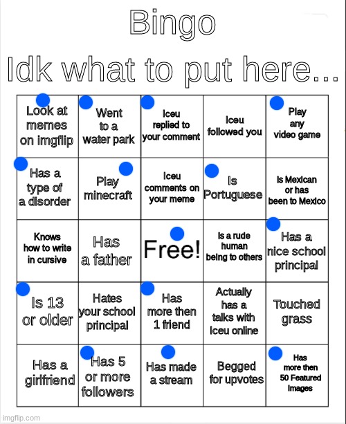 Random bingo leave your results in the comments lol | Idk what to put here... Bingo; Iceu replied to your comment; Went to a water park; Play any video game; Look at memes on imgflip; Iceu followed you; Iceu comments on your meme; Has a type of a disorder; Is Mexican or has been to Mexico; Is Portuguese; Play minecraft; Is a rude human being to others; Knows how to write in cursive; Has a nice school principal; Has a father; Is 13 or older; Hates your school principal; Touched grass; Actually has a talks with Iceu online; Has more then 1 friend; Has more then 50 Featured Images; Has a girlfriend; Has made a stream; Has 5 or more followers; Begged for upvotes | image tagged in gaming,bingo | made w/ Imgflip meme maker
