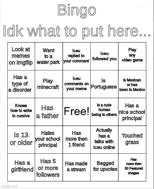 kind of gaming stuff inside of the bingo | Idk what to put here... Bingo; Iceu replied to your comment; Went to a water park; Play any video game; Look at memes on imgflip; Iceu followed you; Iceu comments on your meme; Has a type of a disorder; Is Mexican or has been to Mexico; Is Portuguese; Play minecraft; Is a rude human being to others; Knows how to write in cursive; Has a nice school principal; Has a father; Is 13 or older; Hates your school principal; Touched grass; Actually has a talks with Iceu online; Has more then 1 friend; Has more then 50 Featured Images; Has a girlfriend; Has made a stream; Has 5 or more followers; Begged for upvotes | image tagged in blank bingo | made w/ Imgflip meme maker
