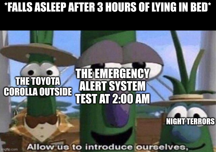 oh mah god bro aw hell nah | *FALLS ASLEEP AFTER 3 HOURS OF LYING IN BED*; THE TOYOTA COROLLA OUTSIDE; THE EMERGENCY ALERT SYSTEM TEST AT 2:00 AM; NIGHT TERRORS | image tagged in veggietales 'allow us to introduce ourselfs',emergency alert system,emergency alert,toyota,veggietales,memes | made w/ Imgflip meme maker