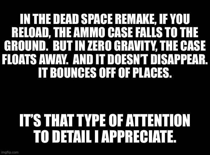 blank black | IN THE DEAD SPACE REMAKE, IF YOU
RELOAD, THE AMMO CASE FALLS TO THE
GROUND.  BUT IN ZERO GRAVITY, THE CASE
FLOATS AWAY.  AND IT DOESN’T DISAPPEAR.
IT BOUNCES OFF OF PLACES. IT’S THAT TYPE OF ATTENTION
TO DETAIL I APPRECIATE. | image tagged in blank black | made w/ Imgflip meme maker