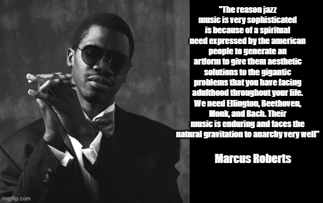 Marcus Roberts on Jazz | "The reason jazz music is very sophisticated is because of a spiritual need expressed by the american people to generate an artform to give them aesthetic solutions to the gigantic problems that you have facing adulthood throughout your life. We need Ellington, Beethoven, Monk, and Bach. Their music is enduring and faces the natural gravitation to anarchy very well"; Marcus Roberts | image tagged in jazz,music,culture,anarchy | made w/ Imgflip meme maker