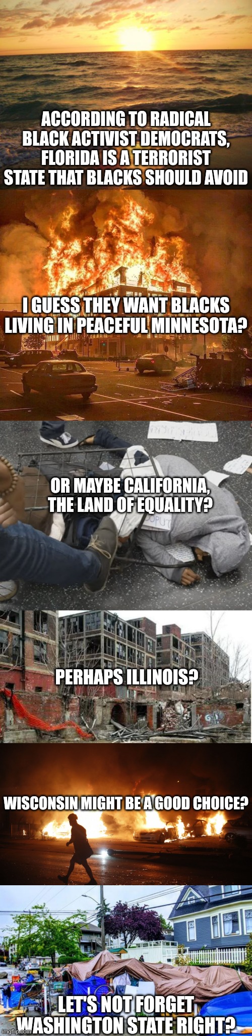 This might backfire for Dems as I think Florida prefers crazed radicals stay in blue state ghettos. What do you think? | ACCORDING TO RADICAL BLACK ACTIVIST DEMOCRATS, FLORIDA IS A TERRORIST STATE THAT BLACKS SHOULD AVOID; I GUESS THEY WANT BLACKS LIVING IN PEACEFUL MINNESOTA? OR MAYBE CALIFORNIA, THE LAND OF EQUALITY? PERHAPS ILLINOIS? WISCONSIN MIGHT BE A GOOD CHOICE? LET'S NOT FORGET WASHINGTON STATE RIGHT? | image tagged in florida sunrise,activism,triggered liberal,hypocrite,liberty,riots | made w/ Imgflip meme maker