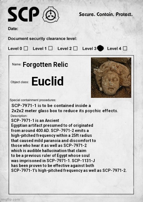 Using random templates for SCP documents: 1 | Forgotten Relic; Euclid; SCP-7971-1 is to be contained inside a 2x2x2 meter glass box to reduce its psychic effects. SCP-7971-1 is an Ancient Egyptian artifact presumed to of originated from around 400 AD. SCP-7971-2 emits a high-pitched frequency within a 25ft radius that caused mild paranoia and discomfort to those who hear it as well as SCP-7971-2 which is audible hallucination that claim to be a previous ruler of Egypt whose soul was imprisoned in SCP-7971-1. SCP-1131-J has been proven to be effective against both SCP-7971-1's high-pitched frequency as well as SCP-7971-2. | image tagged in scp document,scp euclid label template foundation tale's | made w/ Imgflip meme maker