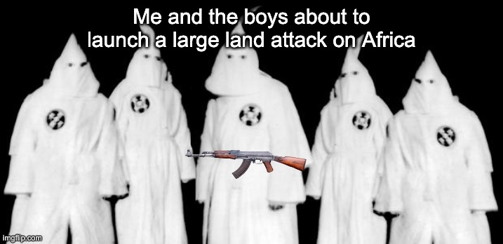 hehehe | Me and the boys about to launch a large land attack on Africa | image tagged in kkk,dark humor | made w/ Imgflip meme maker