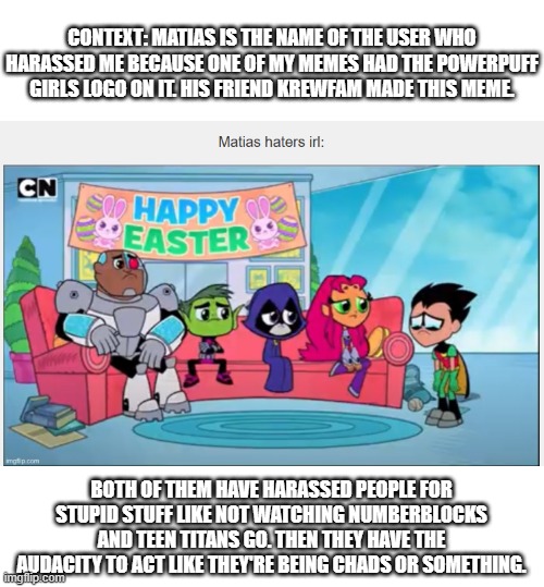 They're the real ones who eat poop | CONTEXT: MATIAS IS THE NAME OF THE USER WHO HARASSED ME BECAUSE ONE OF MY MEMES HAD THE POWERPUFF GIRLS LOGO ON IT. HIS FRIEND KREWFAM MADE THIS MEME. BOTH OF THEM HAVE HARASSED PEOPLE FOR STUPID STUFF LIKE NOT WATCHING NUMBERBLOCKS AND TEEN TITANS GO. THEN THEY HAVE THE AUDACITY TO ACT LIKE THEY'RE BEING CHADS OR SOMETHING. | image tagged in hate,harassment | made w/ Imgflip meme maker