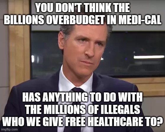Governor California | YOU DON'T THINK THE BILLIONS OVERBUDGET IN MEDI-CAL HAS ANYTHING TO DO WITH THE MILLIONS OF ILLEGALS WHO WE GIVE FREE HEALTHCARE TO? | image tagged in governor california | made w/ Imgflip meme maker
