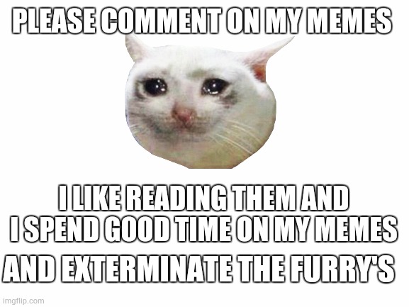 Blank White Template | PLEASE COMMENT ON MY MEMES; I LIKE READING THEM AND I SPEND GOOD TIME ON MY MEMES; AND EXTERMINATE THE FURRY'S | image tagged in blank white template | made w/ Imgflip meme maker