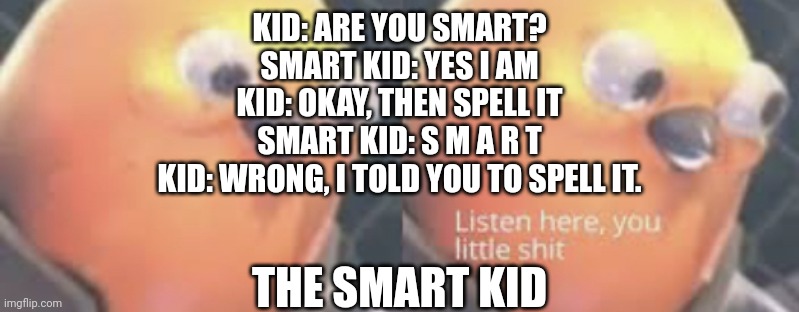 How to outsmart the smart kid | KID: ARE YOU SMART?
SMART KID: YES I AM
KID: OKAY, THEN SPELL IT
SMART KID: S M A R T
KID: WRONG, I TOLD YOU TO SPELL IT. THE SMART KID | image tagged in listen here you little shit bird | made w/ Imgflip meme maker