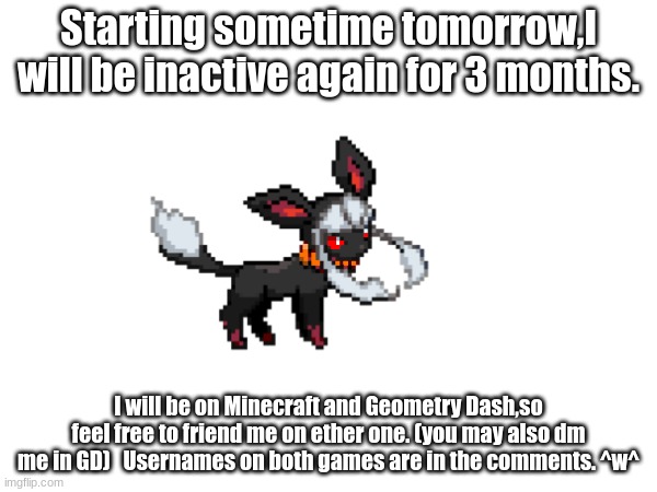 -NOTICE- | Starting sometime tomorrow,I will be inactive again for 3 months. I will be on Minecraft and Geometry Dash,so feel free to friend me on ether one. (you may also dm me in GD)   Usernames on both games are in the comments. ^w^ | made w/ Imgflip meme maker