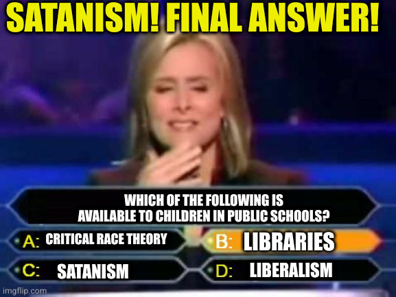 If the right gets their way, none of it will be there. Only thing to be taught is their version of the bible | SATANISM! FINAL ANSWER! WHICH OF THE FOLLOWING IS AVAILABLE TO CHILDREN IN PUBLIC SCHOOLS? CRITICAL RACE THEORY; LIBRARIES; SATANISM; LIBERALISM | image tagged in dumb quiz game show contestant | made w/ Imgflip meme maker