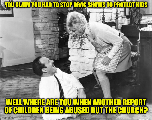 Funny how actual children molesters aren't the focus of these blowhard righties isn't  it? | YOU CLAIM YOU HAD TO STOP DRAG SHOWS TO PROTECT KIDS; WELL WHERE ARE YOU WHEN ANOTHER REPORT OF CHILDREN BEING ABUSED BUT THE CHURCH? | image tagged in where were you | made w/ Imgflip meme maker