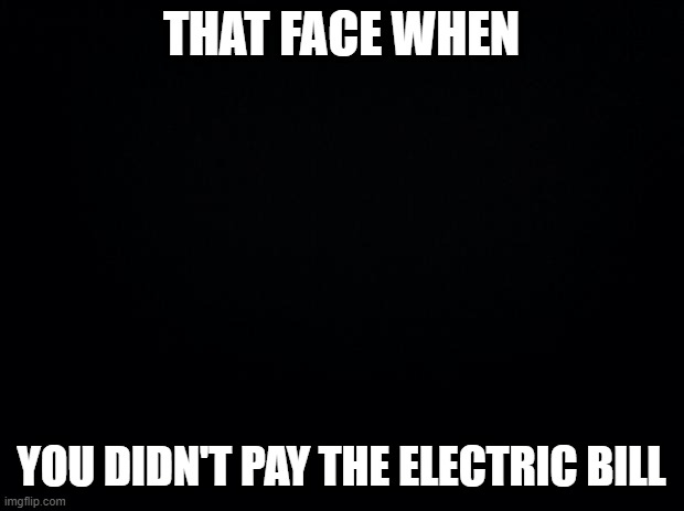 Black background | THAT FACE WHEN; YOU DIDN'T PAY THE ELECTRIC BILL | image tagged in black background | made w/ Imgflip meme maker