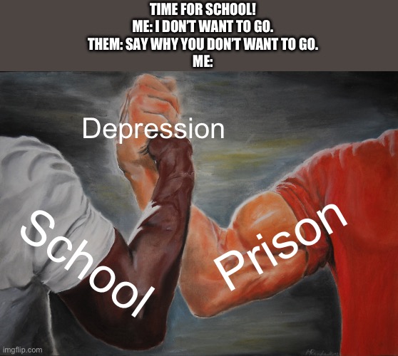 It’s true… | TIME FOR SCHOOL!
ME: I DON’T WANT TO GO.
THEM: SAY WHY YOU DON’T WANT TO GO.
ME:; Depression; Prison; School | image tagged in memes,epic handshake | made w/ Imgflip meme maker
