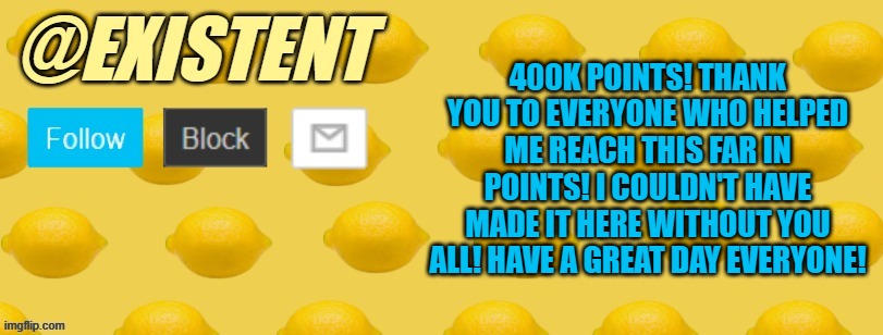 You're all amazing :] cheers to everyone ^-^ party at 500K points >:D | 400K POINTS! THANK YOU TO EVERYONE WHO HELPED ME REACH THIS FAR IN POINTS! I COULDN'T HAVE MADE IT HERE WITHOUT YOU ALL! HAVE A GREAT DAY EVERYONE! | image tagged in existent announcement template | made w/ Imgflip meme maker