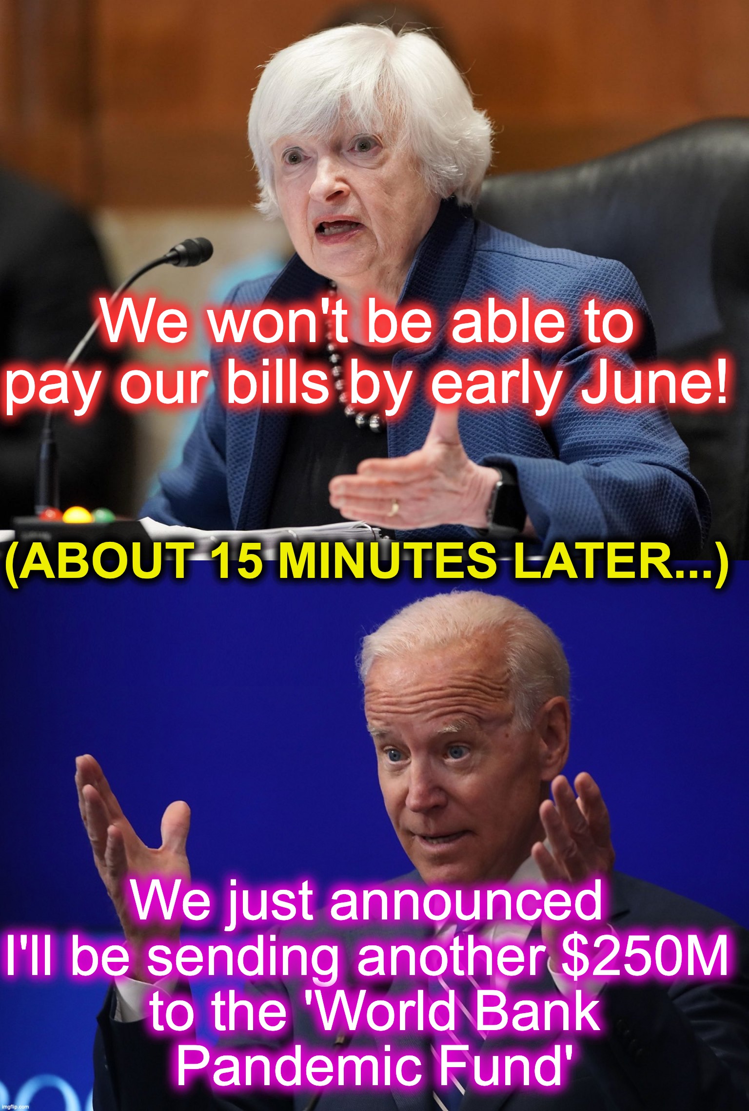 Just to confirm (again) that these 'Debt Limit' talks are all a bunch of tripe. | We won't be able to pay our bills by early June! (ABOUT 15 MINUTES LATER...); We just announced I'll be sending another $250M
 to the 'World Bank
 Pandemic Fund' | image tagged in yellen_wrong,joe biden - hands up | made w/ Imgflip meme maker
