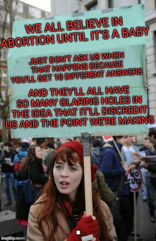 protestor | WE ALL BELIEVE IN ABORTION UNTIL IT'S A BABY; JUST DON'T ASK US WHEN THAT HAPPENS BECAUSE YOU'LL GET 10 DIFFERENT ANSWERS; AND THEY'LL ALL HAVE SO MANY GLARING HOLES IN THE IDEA THAT IT'LL DISCREDIT US AND THE POINT WE'RE MAKING | image tagged in protestor | made w/ Imgflip meme maker
