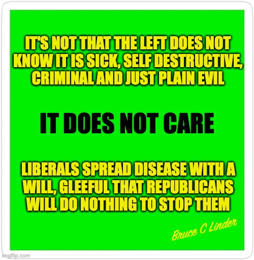 Evil Never GAF | IT'S NOT THAT THE LEFT DOES NOT
KNOW IT IS SICK, SELF DESTRUCTIVE,
CRIMINAL AND JUST PLAIN EVIL; IT DOES NOT CARE; LIBERALS SPREAD DISEASE WITH A
WILL, GLEEFUL THAT REPUBLICANS
WILL DO NOTHING TO STOP THEM; Bruce C Linder | image tagged in evil,sickness,perversion,criminal | made w/ Imgflip meme maker