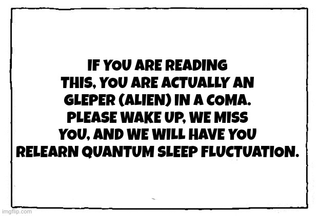 comic blank panel | IF YOU ARE READING THIS, YOU ARE ACTUALLY AN GLEPER (ALIEN) IN A COMA. PLEASE WAKE UP, WE MISS YOU, AND WE WILL HAVE YOU RELEARN QUANTUM SLEEP FLUCTUATION. | image tagged in comic blank panel | made w/ Imgflip meme maker