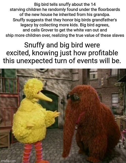 Too far? | Big bird tells snuffy about the 14 starving children he randomly found under the floorboards of the new house he inherited from his grandpa.
Snuffy suggests that they honor big birds grandfather's legacy by collecting more kids. Big bird agrees, and calls Grover to get the white van out and ship more children over, realizing the true value of these slaves; Snuffy and big bird were excited, knowing just how profitable this unexpected turn of events will be. | image tagged in memes,big bird and snuffy,dark humor,slaves,starving,sesame street | made w/ Imgflip meme maker
