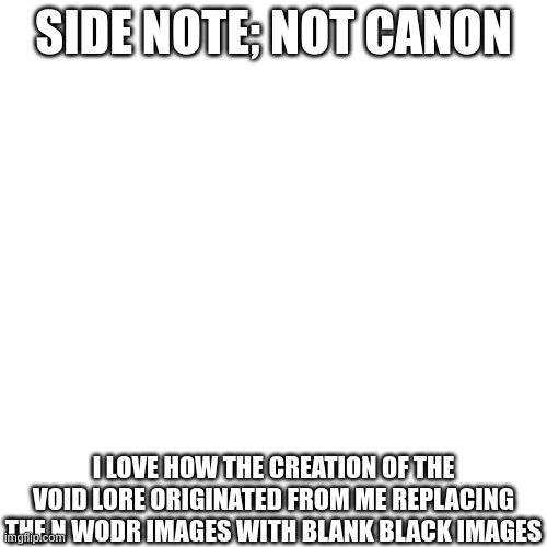 SIDE NOTE; NOT CANON; I LOVE HOW THE CREATION OF THE VOID LORE ORIGINATED FROM ME REPLACING THE N WODR IMAGES WITH BLANK BLACK IMAGES | made w/ Imgflip meme maker