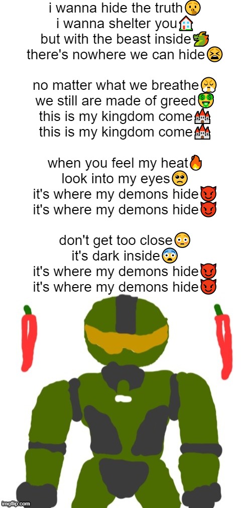 i got bored and decided to sing demons by imagine dragons | i wanna hide the truth🤫
i wanna shelter you🏠
but with the beast inside🐲
there's nowhere we can hide😫
 
no matter what we breathe😤
we still are made of greed🤑
this is my kingdom come🏰
this is my kingdom come🏰
 
when you feel my heat🔥
look into my eyes🥺
it's where my demons hide😈
it's where my demons hide😈
 
don't get too close😳
it's dark inside😨
it's where my demons hide😈
it's where my demons hide😈 | image tagged in spicymasterchief's announcement template,this is my kingdom come,songs,imagine dragons,dragons,memes | made w/ Imgflip meme maker