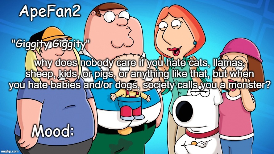 apefan2 announcement temp | why does nobody care if you hate cats, llamas, sheep, kids, or pigs, or anything like that, but when you hate babies and/or dogs, society calls you a monster? | image tagged in apefan2 announcement temp | made w/ Imgflip meme maker