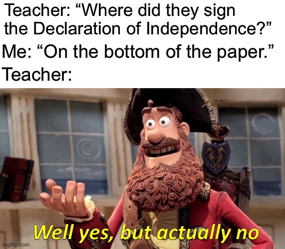 Where did they sign the Declaration of Independence? | Teacher: “Where did they sign the Declaration of Independence?”; Me: “On the bottom of the paper.”; Teacher: | image tagged in memes,well yes but actually no | made w/ Imgflip meme maker
