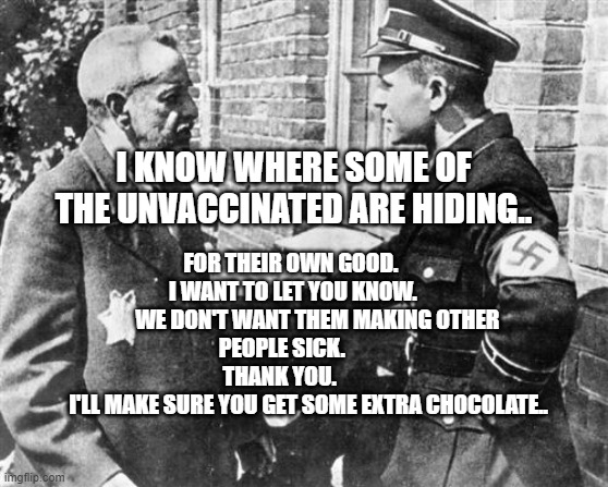 Nazi speaking to Jew | I KNOW WHERE SOME OF THE UNVACCINATED ARE HIDING.. FOR THEIR OWN GOOD.            I WANT TO LET YOU KNOW.               WE DON'T WANT THEM MAKING OTHER PEOPLE SICK.            
             THANK YOU.                           I'LL MAKE SURE YOU GET SOME EXTRA CHOCOLATE.. | image tagged in nazi speaking to jew | made w/ Imgflip meme maker
