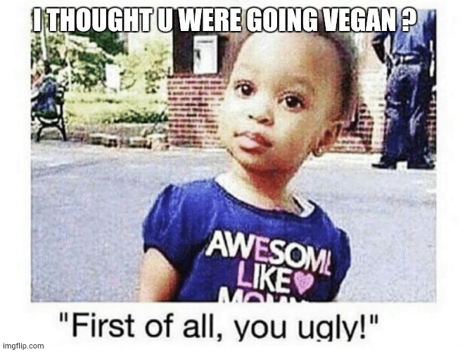 I thought u were vegan ? | I THOUGHT U WERE GOING VEGAN ? | image tagged in first of all you ugly | made w/ Imgflip meme maker