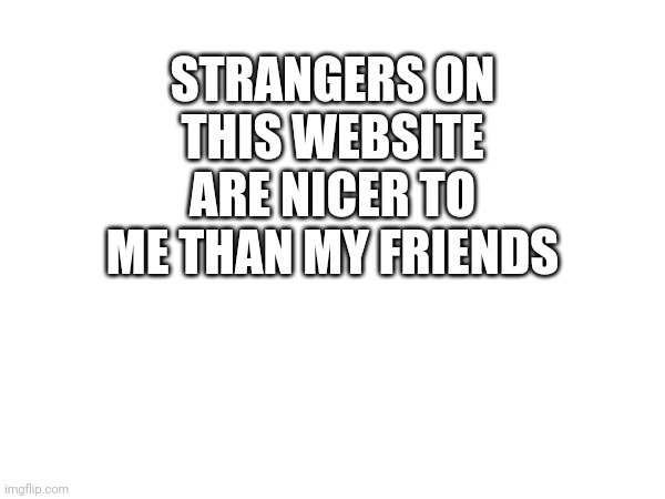 :( | STRANGERS ON THIS WEBSITE ARE NICER TO ME THAN MY FRIENDS | made w/ Imgflip meme maker