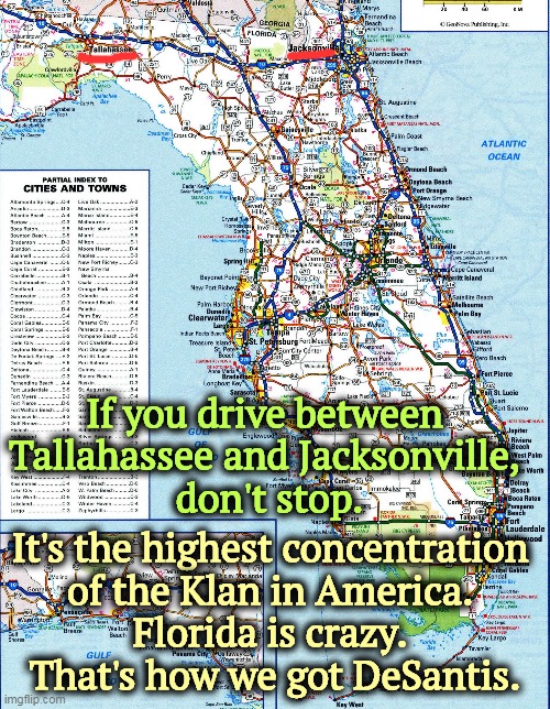 This is how DeSantis' candidacy dies. | If you drive between 
Tallahassee and Jacksonville, 
don't stop. It's the highest concentration 
of the Klan in America. 
Florida is crazy. 
That's how we got DeSantis. | image tagged in florida,crazy,racist,ku klux klan,ron desantis,anti-semite and a racist | made w/ Imgflip meme maker