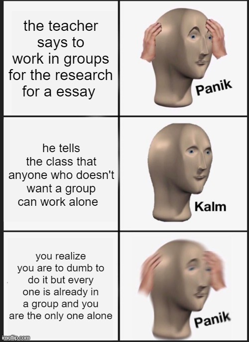"wait, what the f##k am i supposed to do!?" - the moment of realization | the teacher says to work in groups for the research for a essay; he tells the class that anyone who doesn't want a group can work alone; you realize you are to dumb to do it but every one is already in a group and you are the only one alone | image tagged in memes,panik kalm panik | made w/ Imgflip meme maker
