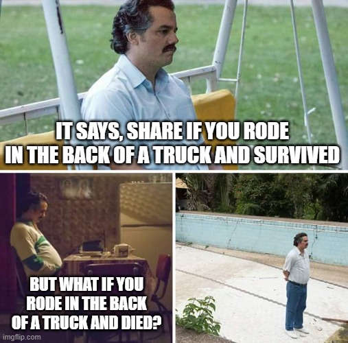 Sad Pablo Escobar | IT SAYS, SHARE IF YOU RODE IN THE BACK OF A TRUCK AND SURVIVED; BUT WHAT IF YOU RODE IN THE BACK OF A TRUCK AND DIED? | image tagged in memes,sad pablo escobar | made w/ Imgflip meme maker