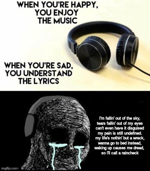 im writing a song right now, this is the chorus. what do you think? | I'm fallin' out of the sky,
tears fallin' out of my eyes
can't even have it disguised
my pain is still undefined.
my life's nothin' but a wreck,
wanna go to bed instead,
waking up causes me dread, 
so i'll call a raincheck | made w/ Imgflip meme maker