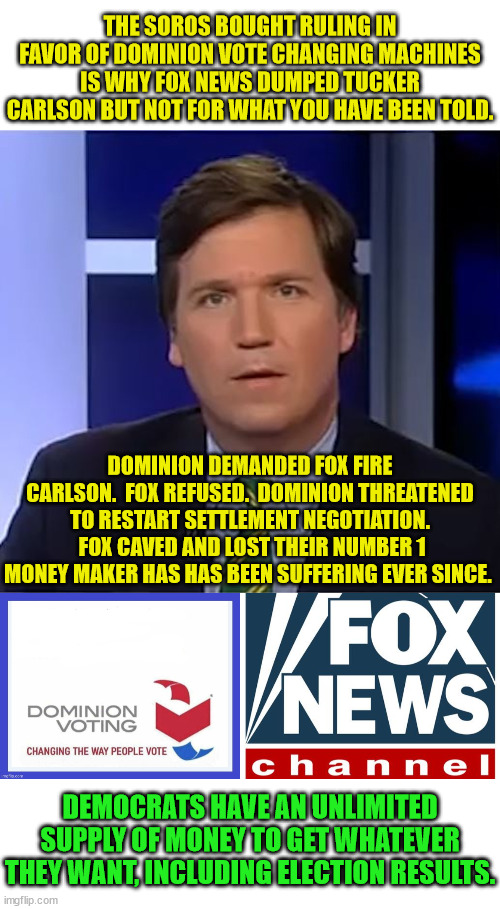 With the WEF, Soros, China and Ukraine funneling cash into the Democrat Party, they're almost unstoppable. | THE SOROS BOUGHT RULING IN FAVOR OF DOMINION VOTE CHANGING MACHINES IS WHY FOX NEWS DUMPED TUCKER CARLSON BUT NOT FOR WHAT YOU HAVE BEEN TOLD. DOMINION DEMANDED FOX FIRE CARLSON.  FOX REFUSED.  DOMINION THREATENED TO RESTART SETTLEMENT NEGOTIATION.  FOX CAVED AND LOST THEIR NUMBER 1 MONEY MAKER HAS HAS BEEN SUFFERING EVER SINCE. DEMOCRATS HAVE AN UNLIMITED SUPPLY OF MONEY TO GET WHATEVER THEY WANT, INCLUDING ELECTION RESULTS. | image tagged in tucker carlson,dominion voting systems,fox news | made w/ Imgflip meme maker