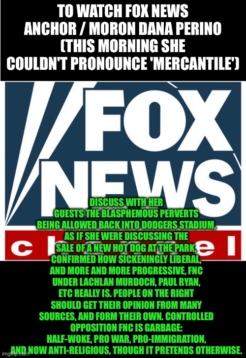 fox news | TO WATCH FOX NEWS ANCHOR / MORON DANA PERINO (THIS MORNING SHE COULDN'T PRONOUNCE 'MERCANTILE'); DISCUSS WITH HER GUESTS THE BLASPHEMOUS PERVERTS BEING ALLOWED BACK INTO DODGERS STADIUM, AS IF SHE WERE DISCUSSING THE SALE OF A NEW HOT DOG AT THE PARK, CONFIRMED HOW SICKENINGLY LIBERAL, AND MORE AND MORE PROGRESSIVE, FNC UNDER LACHLAN MURDOCH, PAUL RYAN, ETC REALLY IS. PEOPLE ON THE RIGHT SHOULD GET THEIR OPINION FROM MANY SOURCES, AND FORM THEIR OWN. CONTROLLED OPPOSITION FNC IS GARBAGE: HALF-WOKE, PRO WAR, PRO-IMMIGRATION, AND NOW ANTI-RELIGIOUS, THOUGH IT PRETENDS OTHERWISE. | image tagged in fox news | made w/ Imgflip meme maker