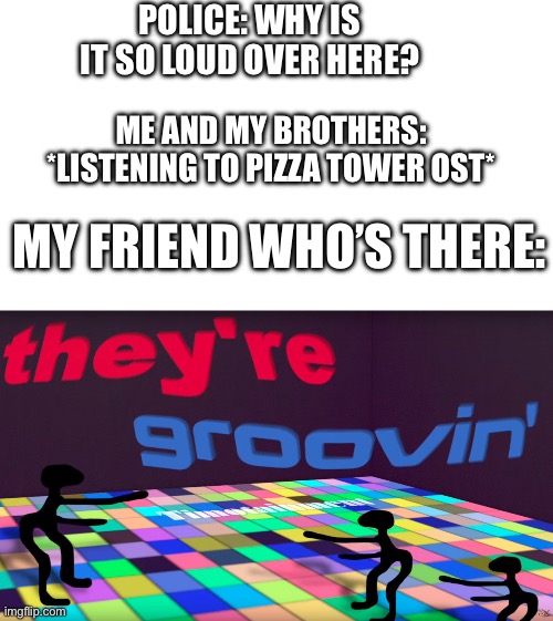 Idk a title for this. Mods, could u put a cool and funny title? | POLICE: WHY IS IT SO LOUD OVER HERE? ME AND MY BROTHERS: *LISTENING TO PIZZA TOWER OST*; MY FRIEND WHO’S THERE: | image tagged in they're groovin | made w/ Imgflip meme maker