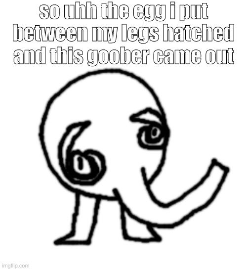 so uhh the egg i put between my legs hatched and this goober came out | made w/ Imgflip meme maker