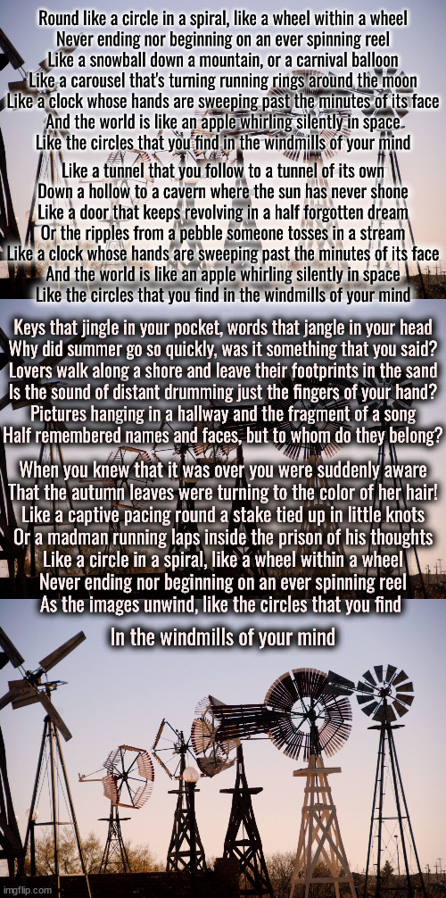 The Windmills of Your Mind | Round like a circle in a spiral, like a wheel within a wheel
Never ending nor beginning on an ever spinning reel
Like a snowball down a mountain, or a carnival balloon
Like a carousel that's turning running rings around the moon
Like a clock whose hands are sweeping past the minutes of its face
And the world is like an apple whirling silently in space
Like the circles that you find in the windmills of your mind; Like a tunnel that you follow to a tunnel of its own
Down a hollow to a cavern where the sun has never shone
Like a door that keeps revolving in a half forgotten dream
Or the ripples from a pebble someone tosses in a stream
Like a clock whose hands are sweeping past the minutes of its face
And the world is like an apple whirling silently in space
Like the circles that you find in the windmills of your mind; Keys that jingle in your pocket, words that jangle in your head
Why did summer go so quickly, was it something that you said?
Lovers walk along a shore and leave their footprints in the sand
Is the sound of distant drumming just the fingers of your hand?
Pictures hanging in a hallway and the fragment of a song
Half remembered names and faces, but to whom do they belong? When you knew that it was over you were suddenly aware
That the autumn leaves were turning to the color of her hair!
Like a captive pacing round a stake tied up in little knots
Or a madman running laps inside the prison of his thoughts
Like a circle in a spiral, like a wheel within a wheel
Never ending nor beginning on an ever spinning reel
As the images unwind, like the circles that you find; In the windmills of your mind | image tagged in windmill | made w/ Imgflip meme maker