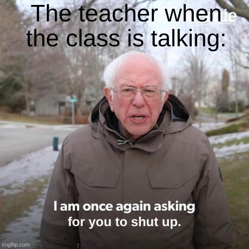 Bernie I Am Once Again Asking For Your Support Meme | The teacher when the class is talking:; for you to shut up. | image tagged in memes,bernie i am once again asking for your support | made w/ Imgflip meme maker