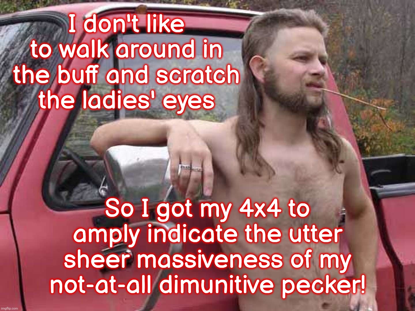 If you feel you really need to prove it, it probably ain't | I don't like to walk around in the buff and scratch
the ladies' eyes So I got my 4x4 to amply indicate the utter sheer massiveness of my not | image tagged in almost politically correct redneck,pickup truck,muh 4x4,manly menly mens,short pecker compensators,lack of viable hobbies | made w/ Imgflip meme maker
