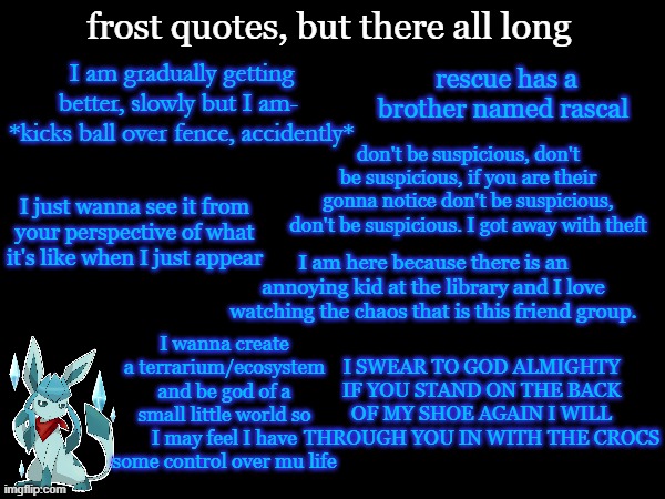 frost quotes, but there all long; I am gradually getting better, slowly but I am- 
*kicks ball over fence, accidently*; rescue has a brother named rascal; don't be suspicious, don't be suspicious, if you are their gonna notice don't be suspicious, don't be suspicious. I got away with theft; I just wanna see it from your perspective of what it's like when I just appear; I am here because there is an annoying kid at the library and I love watching the chaos that is this friend group. I wanna create a terrarium/ecosystem and be god of a small little world so I may feel I have some control over mu life; I SWEAR TO GOD ALMIGHTY IF YOU STAND ON THE BACK OF MY SHOE AGAIN I WILL THROUGH YOU IN WITH THE CROCS | image tagged in frost | made w/ Imgflip meme maker