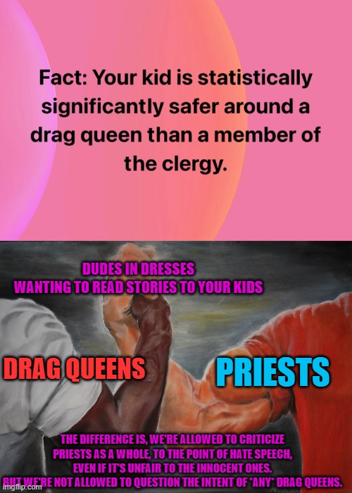 We shouldn't be mean to either one. Shouldn't assume the worst. But they are both humans, so they will have their bad apples. | DUDES IN DRESSES WANTING TO READ STORIES TO YOUR KIDS; DRAG QUEENS; PRIESTS; THE DIFFERENCE IS, WE'RE ALLOWED TO CRITICIZE PRIESTS AS A WHOLE, TO THE POINT OF HATE SPEECH, EVEN IF IT'S UNFAIR TO THE INNOCENT ONES.
BUT WE'RE NOT ALLOWED TO QUESTION THE INTENT OF *ANY* DRAG QUEENS. | image tagged in epic handshake,woke,drag queen,priest,free speech,sex offendors | made w/ Imgflip meme maker