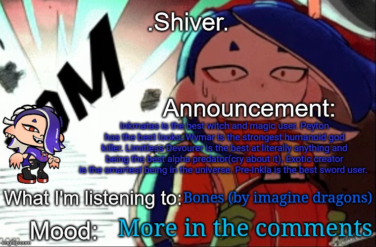 .Shiver. announcement template (thanks blook) | Inkmatas is the best witch and magic user. Peyton has the best looks. Wymar is the strongest humanoid god killer. Limitless Devourer is the best at literally anything and being the best alpha predator(cry about it). Exotic creator is the smartest being in the universe. Pre-Inkla is the best sword user. Bones (by imagine dragons); More in the comments | image tagged in shiver announcement template thanks blook | made w/ Imgflip meme maker